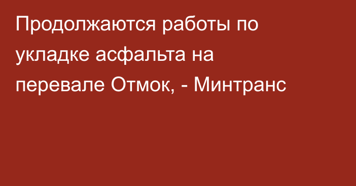 Продолжаются работы по укладке асфальта на перевале Отмок, - Минтранс