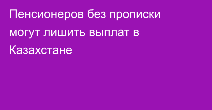 Пенсионеров без прописки могут лишить выплат в Казахстане