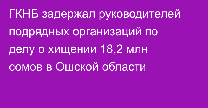 ГКНБ задержал руководителей подрядных организаций по делу о хищении 18,2 млн сомов в Ошской области