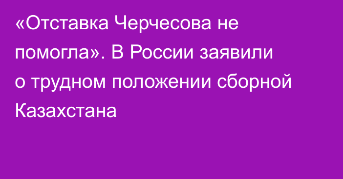 «Отставка Черчесова не помогла». В России заявили о трудном положении сборной Казахстана