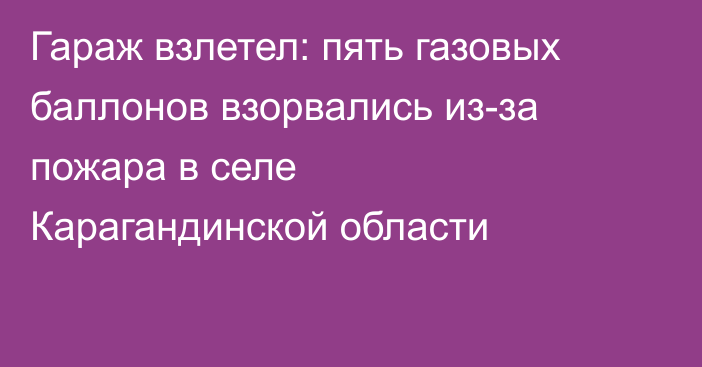 Гараж взлетел: пять газовых баллонов взорвались из-за пожара в селе Карагандинской области