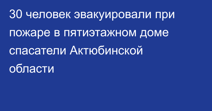 30 человек эвакуировали при пожаре в пятиэтажном доме спасатели Актюбинской области