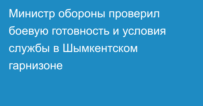 Министр обороны проверил боевую готовность и условия службы в Шымкентском гарнизоне