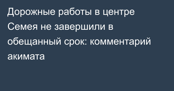 Дорожные работы в центре Семея не завершили в обещанный срок: комментарий акимата