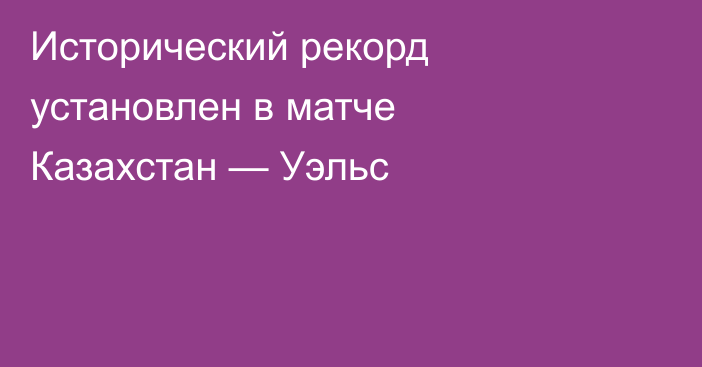 Исторический рекорд установлен в матче Казахстан — Уэльс