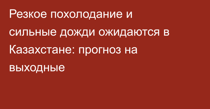 Резкое похолодание и сильные дожди ожидаются в Казахстане: прогноз на выходные