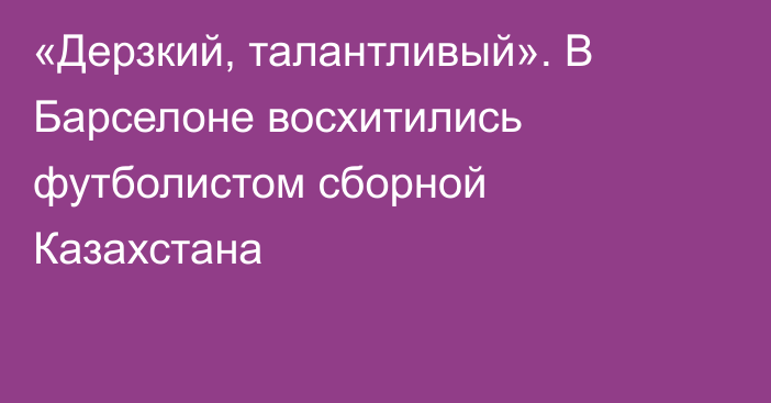 «Дерзкий, талантливый». В Барселоне восхитились футболистом сборной Казахстана