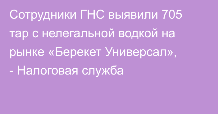 Сотрудники ГНС выявили 705 тар с нелегальной водкой на рынке «Берекет Универсал», - Налоговая служба