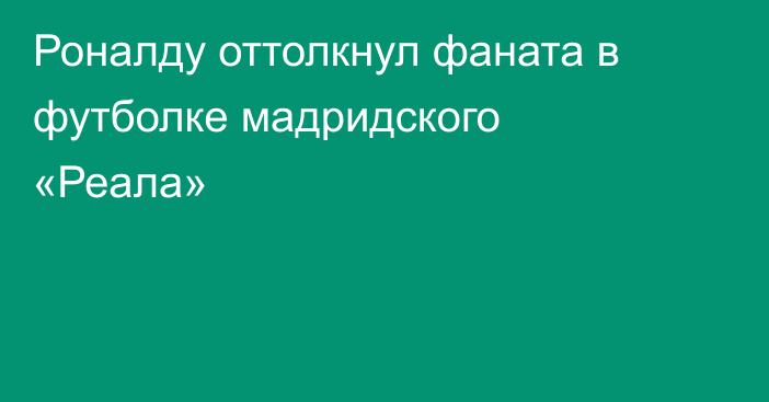 Роналду оттолкнул фаната в футболке мадридского «Реала»