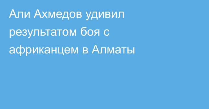 Али Ахмедов удивил результатом боя с африканцем в Алматы