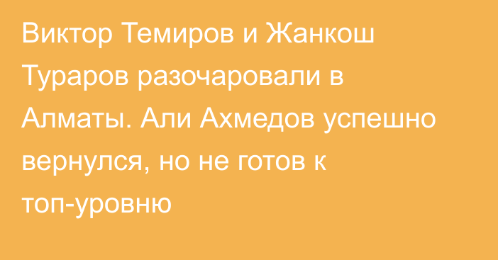 Виктор Темиров и Жанкош Тураров разочаровали в Алматы. Али Ахмедов успешно вернулся, но не готов к топ-уровню