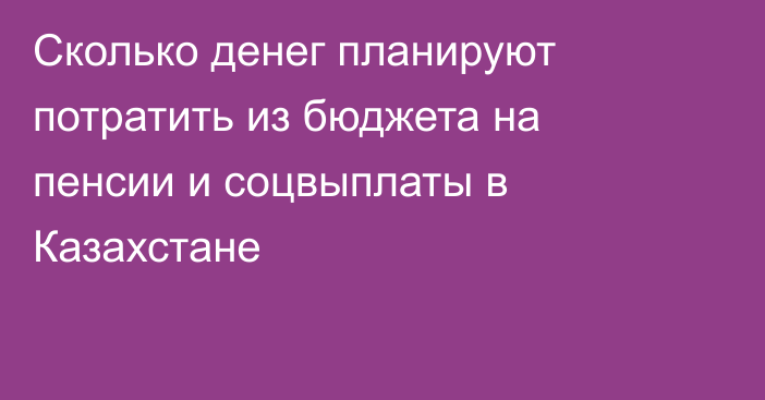 Сколько денег планируют потратить из бюджета на пенсии и соцвыплаты в Казахстане