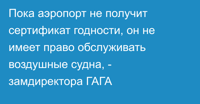 Пока аэропорт не получит сертификат годности, он не имеет право обслуживать воздушные судна, - замдиректора ГАГА