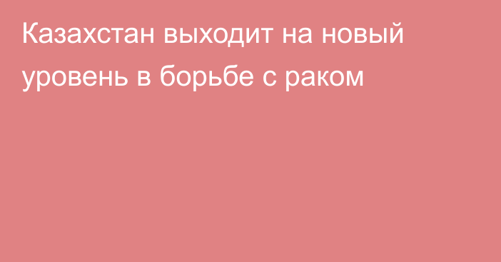 Казахстан выходит на новый уровень в борьбе с раком