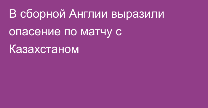 В сборной Англии выразили опасение по матчу с Казахстаном