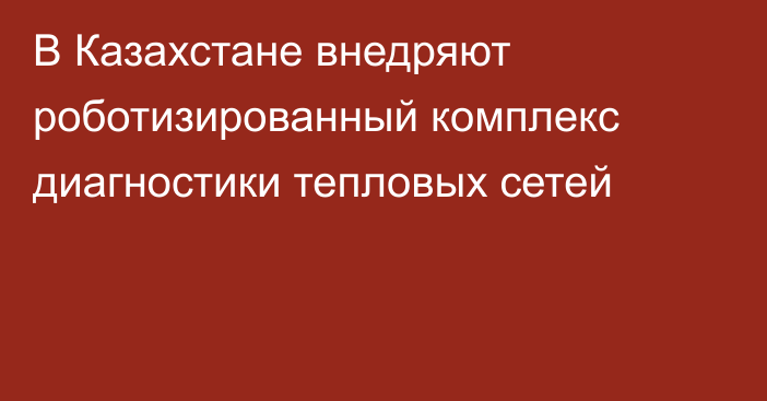 В Казахстане внедряют роботизированный комплекс диагностики тепловых сетей