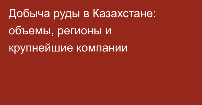 Добыча руды в Казахстане: объемы, регионы и крупнейшие компании
