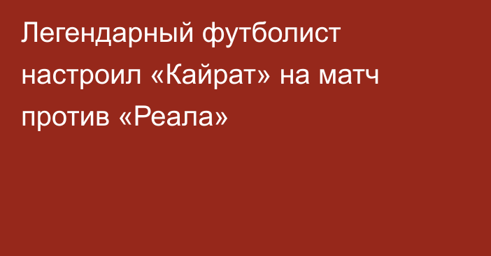 Легендарный футболист настроил «Кайрат» на матч против «Реала»