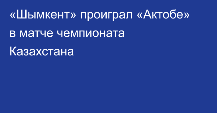 «Шымкент» проиграл «Актобе» в матче чемпионата Казахстана