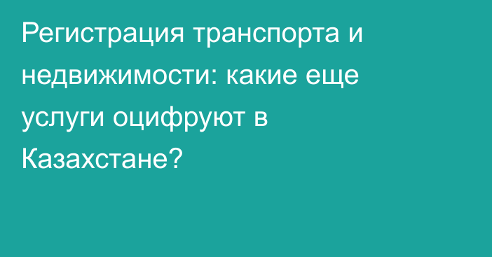 Регистрация транспорта и недвижимости: какие еще услуги оцифруют в Казахстане?