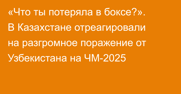 «Что ты потеряла в боксе?». В Казахстане отреагировали на разгромное поражение от Узбекистана на ЧМ-2025