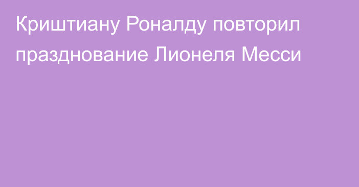 Криштиану Роналду повторил празднование Лионеля Месси