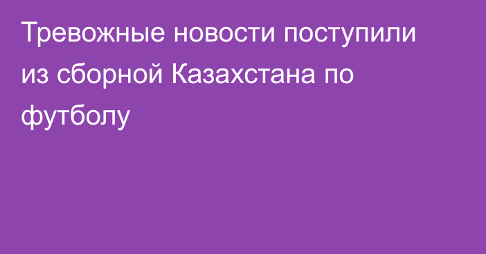 Тревожные новости поступили из сборной Казахстана по футболу