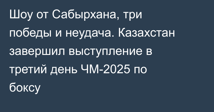 Шоу от Сабырхана, три победы и неудача. Казахстан завершил выступление в третий день ЧМ-2025 по боксу