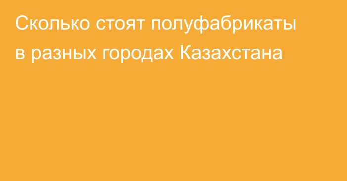Сколько стоят полуфабрикаты в разных городах Казахстана