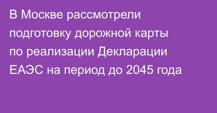 В Москве рассмотрели подготовку дорожной карты по реализации Декларации ЕАЭС на период до 2045 года