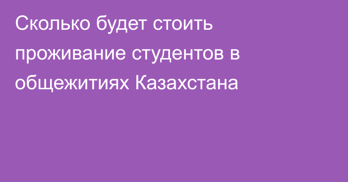 Сколько будет стоить проживание студентов в общежитиях Казахстана