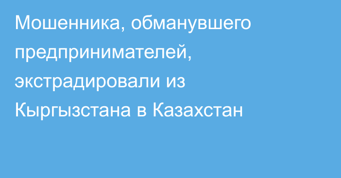 Мошенника, обманувшего предпринимателей, экстрадировали из Кыргызстана в Казахстан