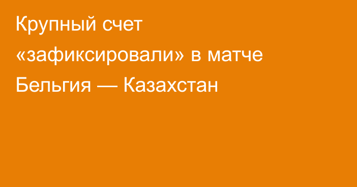 Крупный счет «зафиксировали» в матче Бельгия — Казахстан