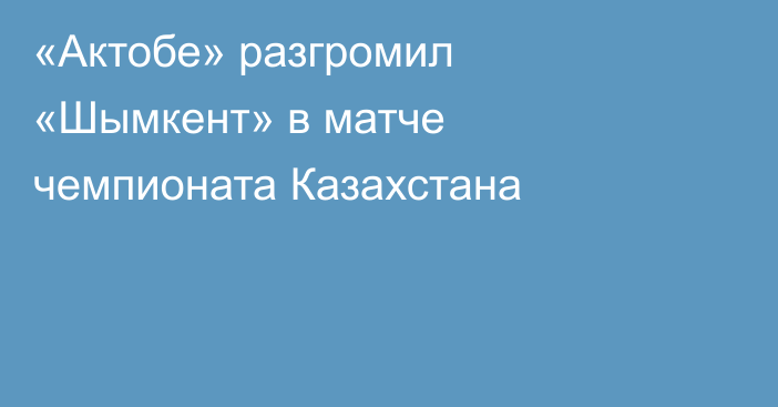 «Актобе» разгромил «Шымкент» в матче чемпионата Казахстана