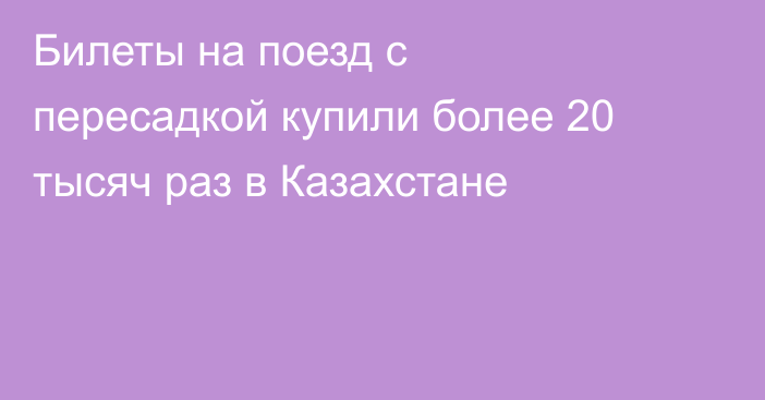 Билеты на поезд с пересадкой купили более 20 тысяч раз в Казахстане