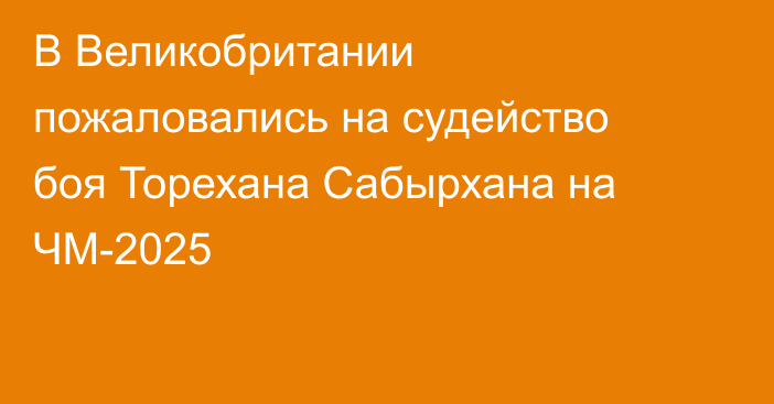 В Великобритании пожаловались на судейство боя Торехана Сабырхана на ЧМ-2025