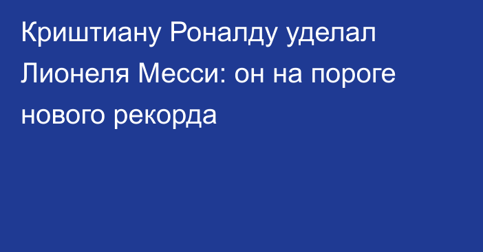 Криштиану Роналду уделал Лионеля Месси: он на пороге нового рекорда