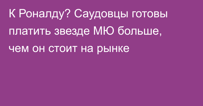 К Роналду? Саудовцы готовы платить звезде МЮ больше, чем он стоит на рынке
