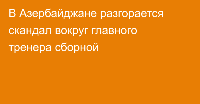 В Азербайджане разгорается скандал вокруг главного тренера сборной