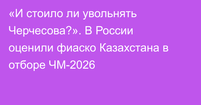 «И стоило ли увольнять Черчесова?». В России оценили фиаско Казахстана в отборе ЧМ-2026