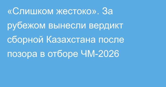 «Cлишком жестоко». За рубежом вынесли вердикт сборной Казахстана после позора в отборе ЧМ-2026