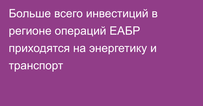 Больше всего инвестиций в регионе операций ЕАБР приходятся на энергетику и транспорт