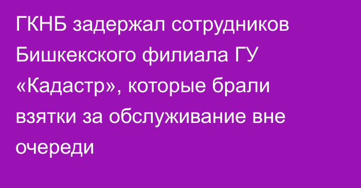 ГКНБ задержал сотрудников Бишкекского филиала ГУ «Кадастр», которые брали взятки за обслуживание вне очереди