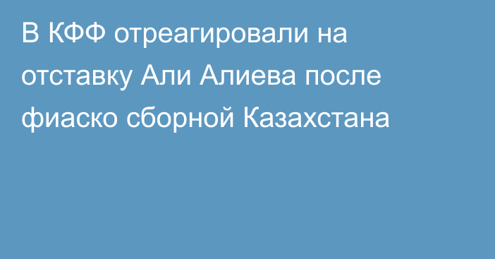 В КФФ отреагировали на отставку Али Алиева после фиаско сборной Казахстана