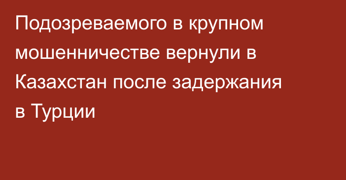 Подозреваемого в крупном мошенничестве вернули в Казахстан после задержания в Турции