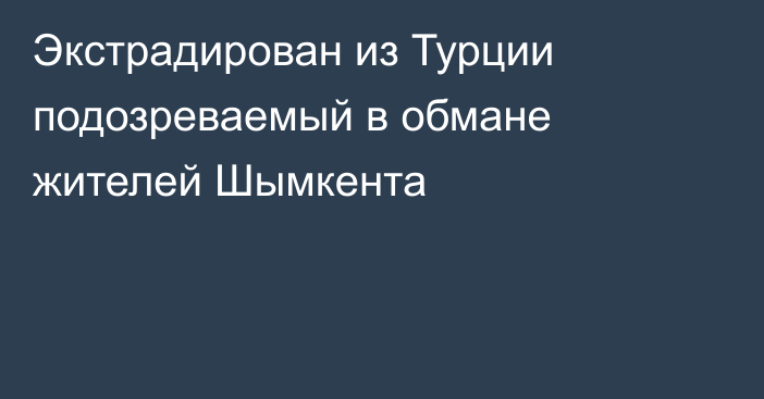 Экстрадирован из Турции подозреваемый в обмане жителей Шымкента