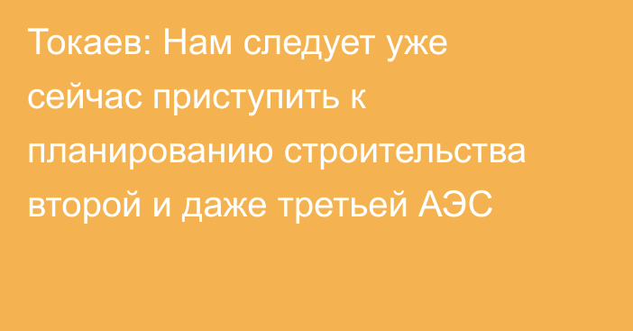 Токаев: Нам следует уже сейчас приступить к планированию строительства второй и даже третьей АЭС