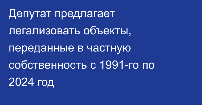 Депутат предлагает легализовать объекты, переданные в частную собственность с 1991-го по 2024 год