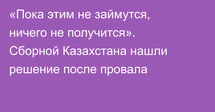«Пока этим не займутся, ничего не получится». Сборной Казахстана нашли решение после провала