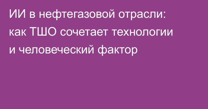 ИИ в нефтегазовой отрасли: как ТШО сочетает технологии и человеческий фактор